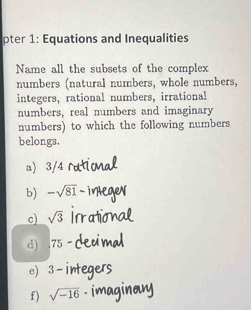 pter 1: Equations and Inequalities
Name all the subsets of the complex
numbers (natural numbers, whole numbers,
integers, rational numbers, irrational
numbers, real numbers and imaginary
numbers) to which the following numbers
belongs.
a) 3/4
b) -sqrt(81)-
c) sqrt(3)
d) . 75
e) 3-i
f) sqrt(-16)