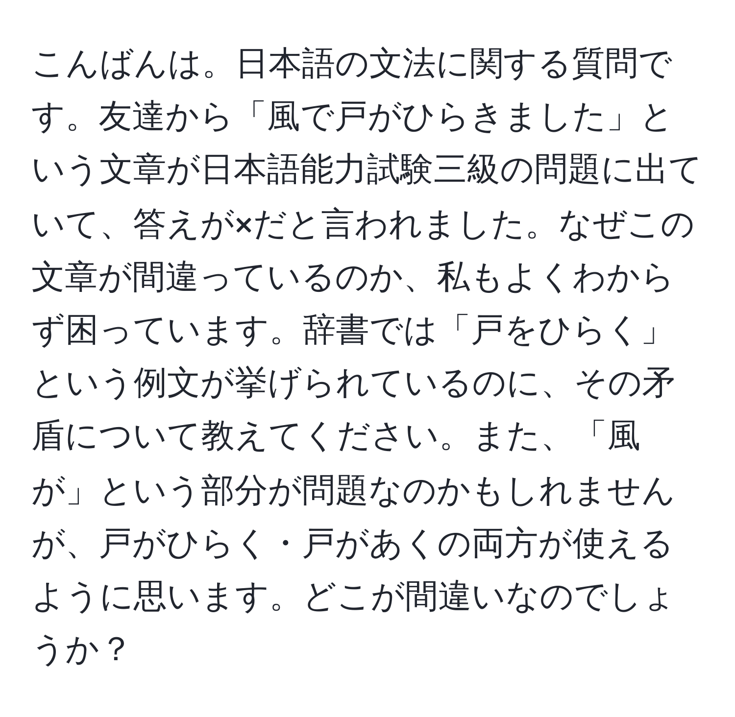 こんばんは。日本語の文法に関する質問です。友達から「風で戸がひらきました」という文章が日本語能力試験三級の問題に出ていて、答えが×だと言われました。なぜこの文章が間違っているのか、私もよくわからず困っています。辞書では「戸をひらく」という例文が挙げられているのに、その矛盾について教えてください。また、「風が」という部分が問題なのかもしれませんが、戸がひらく・戸があくの両方が使えるように思います。どこが間違いなのでしょうか？