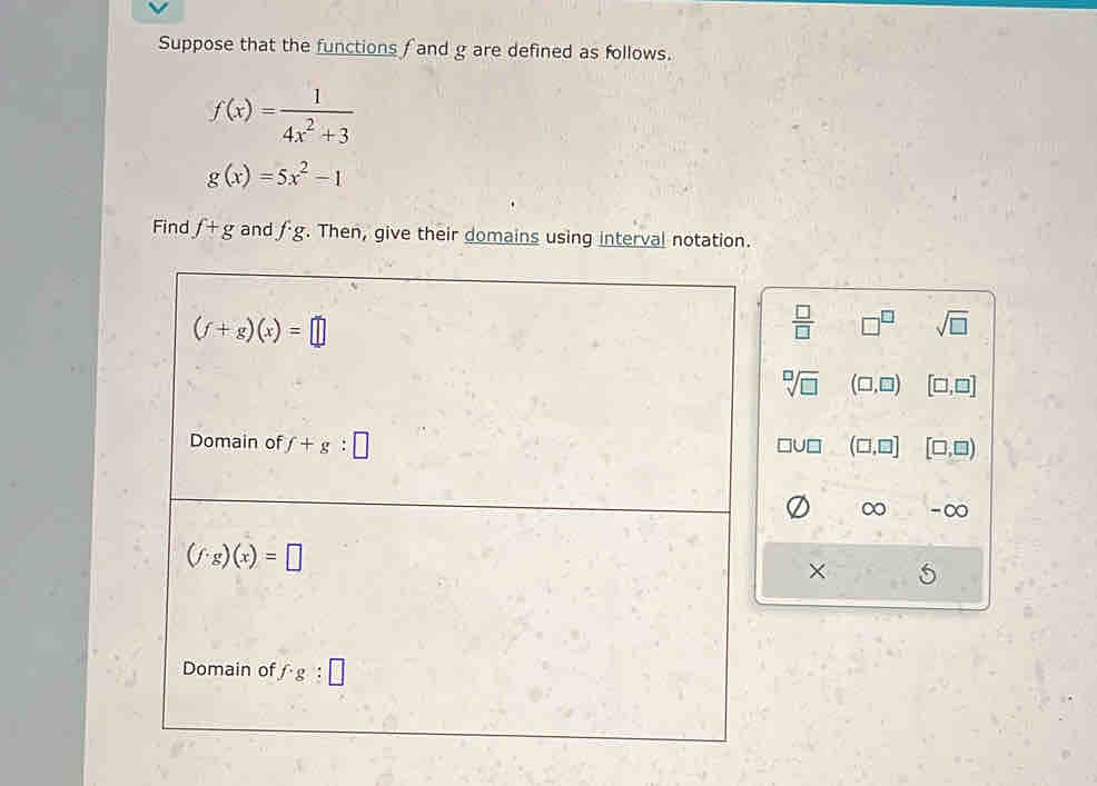 Suppose that the functions f and g are defined as follows.
f(x)= 1/4x^2+3 
g(x)=5x^2-1
Find f+g and fg. Then, give their domains using interval notation.
(f+g)(x)=□
 □ /□   □^(□) sqrt(□ )
sqrt[□](□ ) (□ ,□ ) [□ ,□ ]
Domain of f+g:□ (□ ,□ ] [□ ,□ )
□ U□
∞ -∞
(f· g)(x)=□
×
Domain of f· g:□