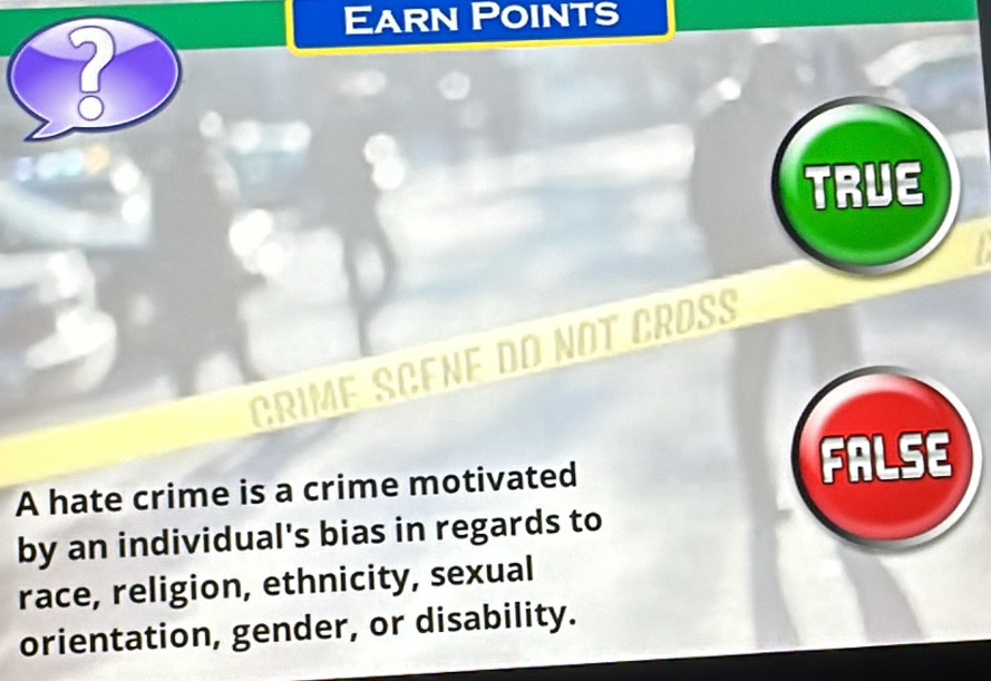 Earn Points
2
TRUE
GRIME SCENE DO NOT CROß
A hate crime is a crime motivated FALSE
by an individual's bias in regards to
race, religion, ethnicity, sexual
orientation, gender, or disability.