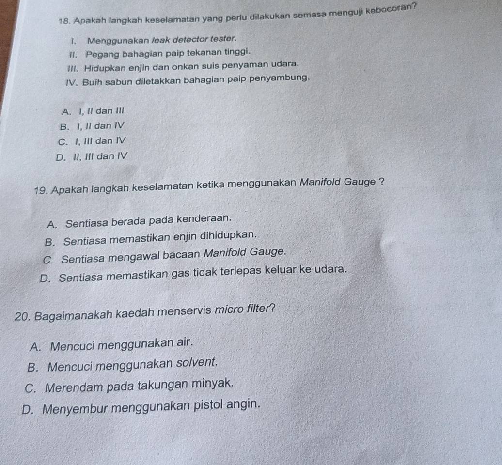 Apakah langkah keselamatan yang perlu dilakukan semasa menguji kebocoran?
1. Menggunakan leak detector tester.
II. Pegang bahagian paip tekanan tinggi.
III. Hidupkan enjin dan onkan suis penyaman udara.
IV. Buih sabun diletakkan bahagian paip penyambung.
A. I, II dan III
B. I, II dan IV
C. I, III dan IV
D. II, III dan IV
19. Apakah langkah keselamatan ketika menggunakan Manifold Gauge ?
A. Sentiasa berada pada kenderaan.
B. Sentiasa memastikan enjin dihidupkan.
C. Sentiasa mengawal bacaan Manifold Gauge.
D. Sentiasa memastikan gas tidak terlepas keluar ke udara.
20. Bagaimanakah kaedah menservis micro filter?
A. Mencuci menggunakan air.
B. Mencuci menggunakan solvent.
C. Merendam pada takungan minyak.
D. Menyembur menggunakan pistol angin.