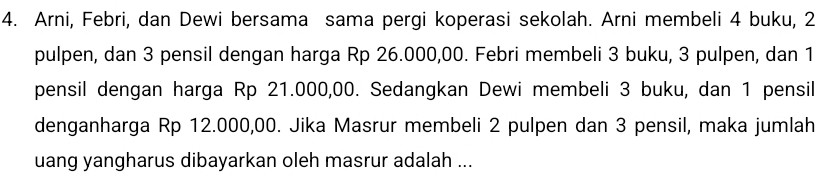 Arni, Febri, dan Dewi bersama sama pergi koperasi sekolah. Arni membeli 4 buku, 2
pulpen, dan 3 pensil dengan harga Rp 26.000,00. Febri membeli 3 buku, 3 pulpen, dan 1
pensil dengan harga Rp 21.000,00. Sedangkan Dewi membeli 3 buku, dan 1 pensil 
denganharga Rp 12.000,00. Jika Masrur membeli 2 pulpen dan 3 pensil, maka jumlah 
uang yangharus dibayarkan oleh masrur adalah ...