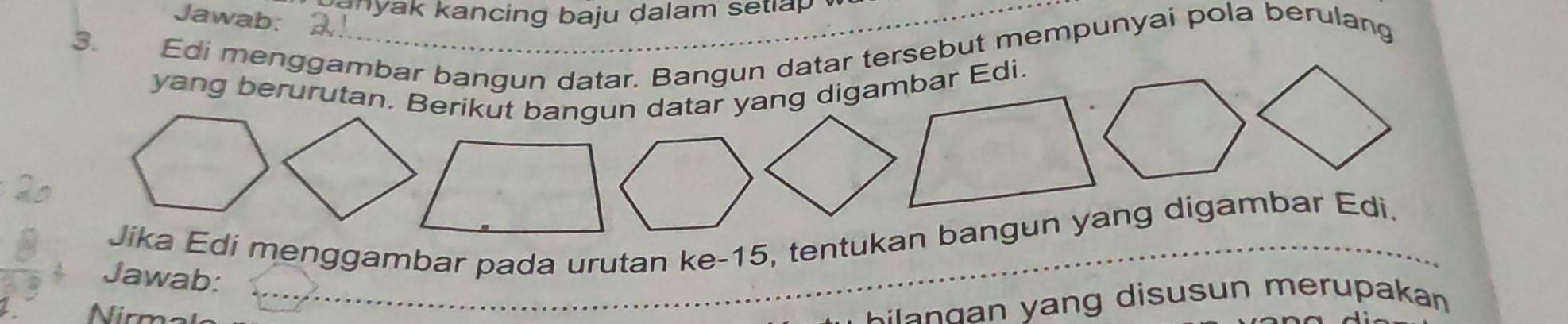 a a k kancing baju dalam s etl a p. 
Jawab: 
3. Edi menggambar bangun datar. Bangun datar tersebut mempunyai pola berulang 
yang berurutan. Berikut bangun datar yang digambar Edi. 
Jika Edi menggambar pada urutan ke- 15, tentukan bangun yang digambar Edi. 
Jawab: 
1. m
b a g n y ang disusun me rupakan