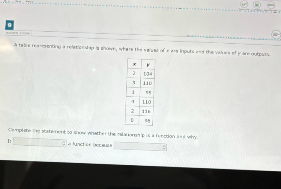 Fernalas Calculator Lise Leader 2 
9 
BOOKER, ANIYAH 
A table representing a relationship is shown, where the values of x are inputs and the values of y are outputs. 
Complete the statement to show whether the relationship is a function and why. 
It overline  a function because .. □ 