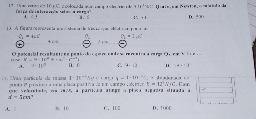 Uma carga de 10 µC, e colocada num campo electrico de 5.10^4N/C. Qual e, em Newton, o módulo da
força de interacção sobre a carga?
A. 0,5 B. 5 C. 50 D. 500
13. A figura representa um sistema de três cargas eléctricas pontuais.
Q_1=4mu C
Q_3=2mu C
+ ψ Cr 2 cm
O potencial resultante no ponto do espaço onde se encontra a carga Q_2, em V é de ...
(use: K=9· 10^9N· m^2· C^(-2))
A. -9· 10^5 B. 0 C. 9· 10^5 D. 18· 10^5
14. Uma partícula de massa 1· 10^(-4)Kg e carga q=1· 10^(-4)C , é abandonada de
ponto P próximo a uma placa positiva de um campo eléctrico E=10^3N/C. Com
que velocidade, em m/s, a partícula atinge a placa negativa situada a =^y
d=5cm
A. 1 B. 10 C. 100 D. 1000