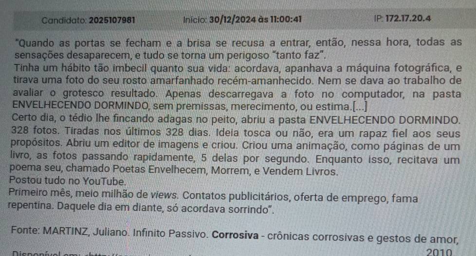 Candidato: 2025107981 Inicio: 30/12/2024 às 11:00:41 IP: 172. 17. 20.4 
"Quando as portas se fecham e a brisa se recusa a entrar, então, nessa hora, todas as 
sensações desaparecem, e tudo se torna um perigoso "tanto faz". 
Tinha um hábito tão imbecil quanto sua vida: acordava, apanhava a máquina fotográfica, e 
tirava uma foto do seu rosto amarfanhado recém-amanhecido. Nem se dava ao trabalho de 
avaliar o grotesco resultado. Apenas descarregava a foto no computador, na pasta 
ENVELHECENDO DORMINDO, sem premissas, merecimento, ou estima.[...] 
Certo dia, o tédio lhe fincando adagas no peito, abriu a pasta ENVELHECENDO DORMINDO.
328 fotos. Tiradas nos últimos 328 dias. Ideia tosca ou não, era um rapaz fiel aos seus 
propósitos. Abriu um editor de imagens e criou. Criou uma animação, como páginas de um 
livro, as fotos passando rapidamente, 5 delas por segundo. Enquanto isso, recitava um 
poema seu, chamado Poetas Envelhecem, Morrem, e Vendem Livros. 
Postou tudo no YouTube. 
Primeiro mês, meio milhão de views. Contatos publicitários, oferta de emprego, fama 
repentina. Daquele dia em diante, só acordava sorrindo". 
Fonte: MARTINZ, Juliano. Infínito Passivo. Corrosiva - crônicas corrosivas e gestos de amor, 
2010