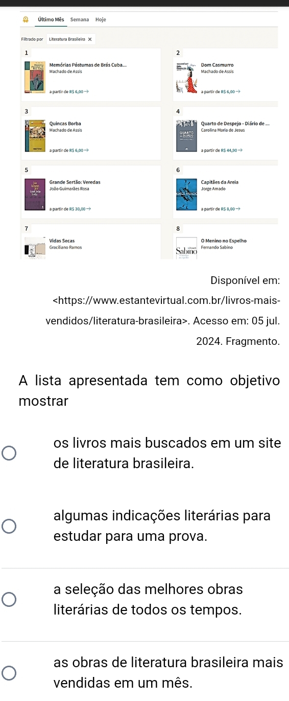 Último Mês Semana Hoie
1
2
Dom Casmurro
Quincas Borba Quarto de Despejo - Diário de ...
Carolina María de Jesus
a partir de R$ 44,90 —
6
Grande Sertão: Veredas Capitães da Areia
Jorge Amado
a partir de R$ 30,00 → a partir de R$ 8,00 →
8
O Menino no Espelho
Graciliano Ramos
Disponível em:. Acesso em: 05 jul.
2024. Fragmento.
A lista apresentada tem como objetivo
mostrar
os livros mais buscados em um site
de literatura brasileira.
algumas indicações literárias para
estudar para uma prova.
a seleção das melhores obras
literárias de todos os tempos.
as obras de literatura brasileira mais
vendidas em um mês.