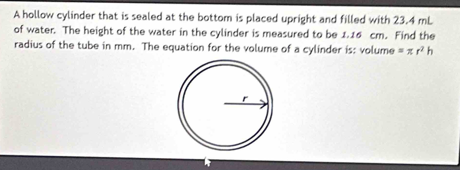 A hollow cylinder that is sealed at the bottom is placed upright and filled with 23.4 mL
of water. The height of the water in the cylinder is measured to be 1.16 cm. Find the 
radius of the tube in mm. The equation for the volume of a cylinder is: volume =π r^2h