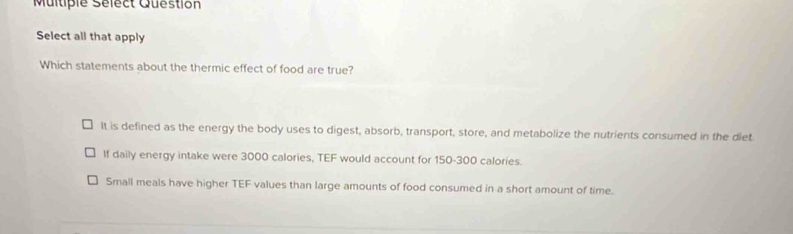 Multiple Sélect Question
Select all that apply
Which statements about the thermic effect of food are true?
It is defined as the energy the body uses to digest, absorb, transport, store, and metabolize the nutrients consumed in the diet.
If daily energy intake were 3000 calories, TEF would account for 150-300 calories.
Small meals have higher TEF values than large amounts of food consumed in a short amount of time.