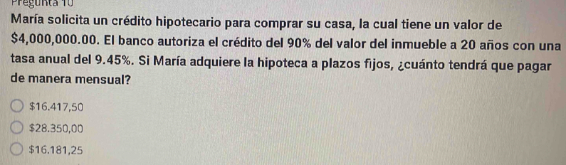 regunta 10
María solicita un crédito hipotecario para comprar su casa, la cual tiene un valor de
$4,000,000.00. El banco autoriza el crédito del 90% del valor del inmueble a 20 años con una
tasa anual del 9.45%. Si María adquiere la hipoteca a plazos fijos, ¿cuánto tendrá que pagar
de manera mensual?
$16.417,50
$28.350,00
$16.181,25