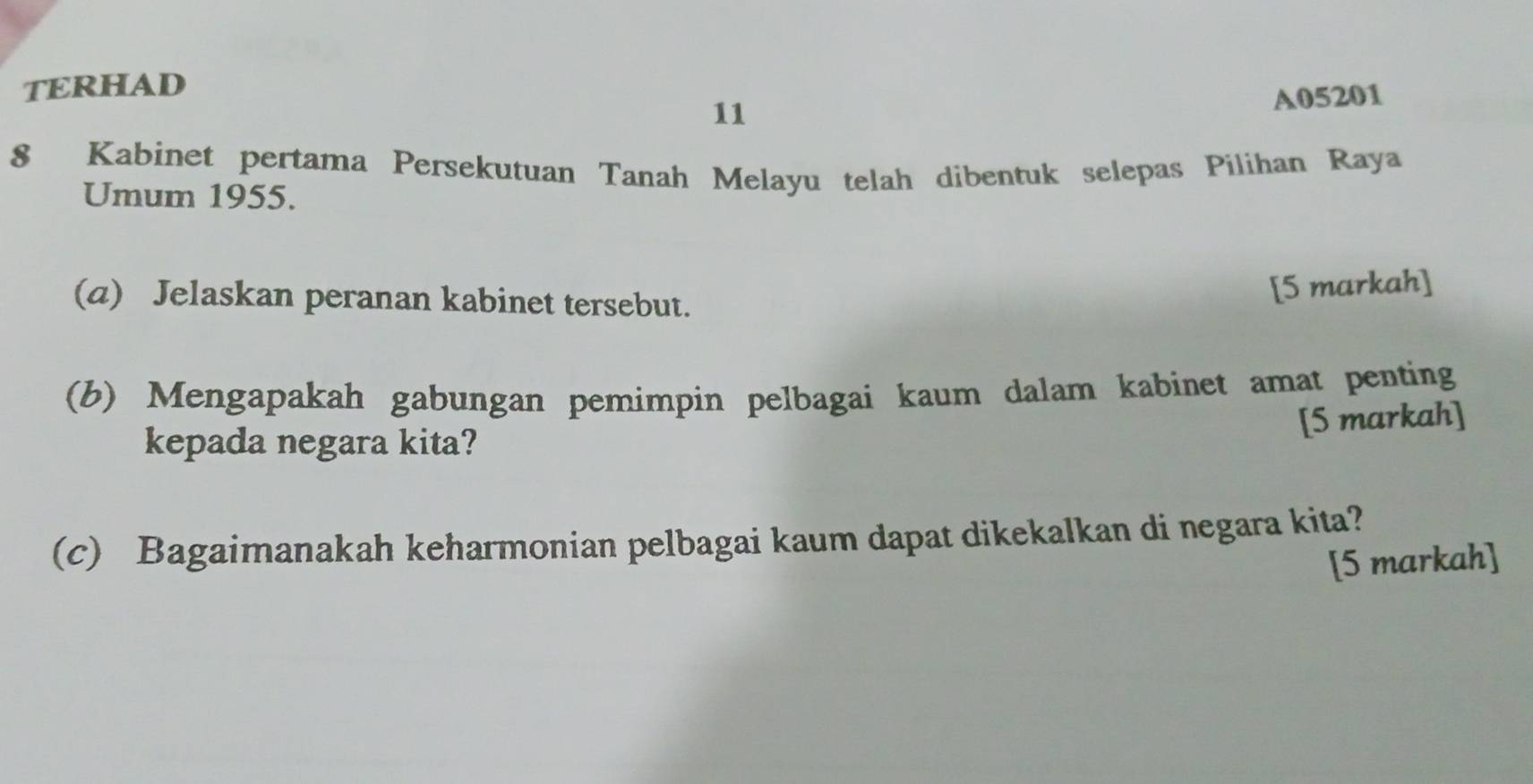 TERHAD 
11
A05201
8 Kabinet pertama Persekutuan Tanah Melayu telah dibentuk selepas Pilihan Raya 
Umum 1955. 
(a) Jelaskan peranan kabinet tersebut. 
[5 markah] 
(b) Mengapakah gabungan pemimpin pelbagai kaum dalam kabinet amat penting 
[5 markah] 
kepada negara kita? 
(c) Bagaimanakah keharmonian pelbagai kaum dapat dikekalkan di negara kita? 
[5 markah]