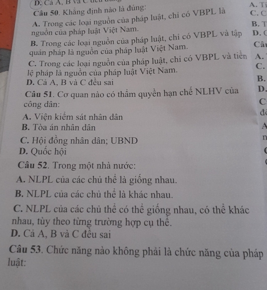 Ca A, B v C t A. Tí
Câu 50. Khẳng định nào là đúng:
A. Trong các loại nguồn của pháp luật, chỉ có VBPL là C. C
B. T
nguồn của pháp luật Việt Nam.
B. Trong các loại nguồn của pháp luật, chỉ có VBPL và tập D. (
quán pháp là nguồn của pháp luật Việt Nam.
Câu
C. Trong các loại nguồn của pháp luật, chi có VBPL và tiên A.
C.
lệ pháp là nguồn của pháp luật Việt Nam.
D. Cả A, B và C đều sai
B.
Câu 51. Cơ quan nào có thầm quyền hạn chế NLHV của D.
công dân:
C
A. Viện kiểm sát nhân dân
đ
B. Tòa án nhân dân A
C. Hội đồng nhân dân; UBND
n
D. Quốc hội 
Câu 52. Trong một nhà nước:
A. NLPL của các chủ thể là giống nhau.
B. NLPL của các chủ thể là khác nhau.
C. NLPL của các chủ thể có thể giống nhau, có thể khác
nhau, tùy theo từng trường hợp cụ thể.
D. Cả A, B và C đều sai
Câu 53. Chức năng nào không phải là chức năng của pháp
luật: