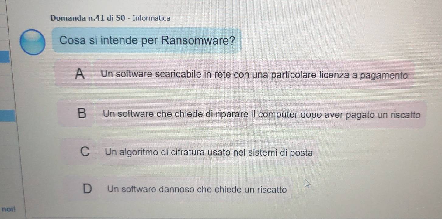 Domanda n.41 di 50 - Informatica
Cosa si intende per Ransomware?
A Un software scaricabile in rete con una particolare licenza a pagamento
B Un software che chiede di riparare il computer dopo aver pagato un riscatto
C Un algoritmo di cifratura usato nei sistemi di posta
D Un software dannoso che chiede un riscatto
noi!