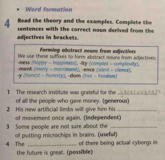 Word formation 
Read the theory and the examples. Complete the 
4 sentences with the correct noun derived from the 
adjectives in brackets. 
Forming abstract nouns from adjectives 
We use these suffixes to form abstract nouns from adjectives: 
-ness (happy - happiness), -ity (complex - complexity), 
-ment (merry - merriment), -ence (silent - silence), 
-y (honest - honesty), -dom (free - freedom) 
1 The research institute was grateful for the_ 
of all the people who gave money. (generou$) 
2 His new artificial limbs will give him his_ 
of movement once again. (independent) 
3 Some people are not sure about the_ 
of putting microchips in brains. (useful) 
4 The _of there being actual cyborgs in 
the future is great. (possible)