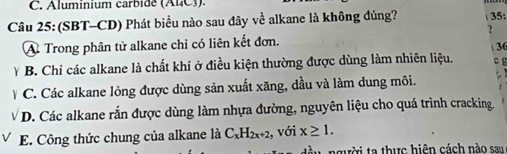 Aluminium carbide (Al₄C3).
Câu 25: (SBT-CD) Phát biểu nào sau đây về alkane là không đúng? 35:
?
A Trong phân tử alkane chỉ có liên kết đơn. 36
Y B. Chỉ các alkane là chất khí ở điều kiện thường được dùng làm nhiên liệu. c g
V C. Các alkane lỏng được dùng sản xuất xăng, dầu và làm dung môi.
D. Các alkane rắn được dùng làm nhựa đường, nguyên liệu cho quá trình cracking.
E. Công thức chung của alkane là C_xH_2x+2 , với x≥ 1. 
người ta thực hiện cách nào sau