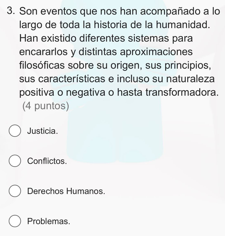 Son eventos que nos han acompañado a lo
largo de toda la historia de la humanidad.
Han existido diferentes sistemas para
encararlos y distintas aproximaciones
filosóficas sobre su origen, sus principios,
sus características e incluso su naturaleza
positiva o negativa o hasta transformadora.
(4 puntos)
Justicia.
Conflictos.
Derechos Humanos.
Problemas.