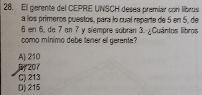 El gerente del CEPRE UNSCH desea premiar con libros
a los primeros puestos, para lo cual reparte de 5 en 5, de
6 en 6, de 7 en 7 y siempre sobran 3. ¿Cuántos libros
como mínimo debe tener el gerente?
A) 210
B207
C) 213
D) 215