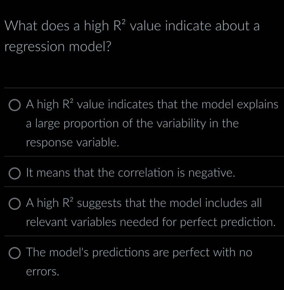 What does a high R^2 value indicate about a
regression model?
A high R^2 value indicates that the model explains
a large proportion of the variability in the
response variable.
It means that the correlation is negative.
A high R^2 suggests that the model includes all
relevant variables needed for perfect prediction.
The model's predictions are perfect with no
errors.