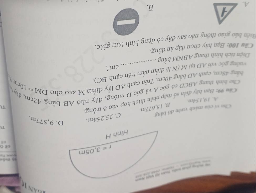 thưếng piản mềh t
44 thán
ahande To
oe ō
TI
B. 15,677m. C. 25,254m.
D. 9,577m,
Chu vi của mảnh vườn đó bằng
TL
Cầm 99: Bạn hãy điễn số thập phân thích hợp vào ô trống.
A. 19,154m.
Cho hình thang ABCD có góc A và góc D vuông, đáy nhỏ AB bằng 42cm, đáy 
bằng 48cm, cạnh AD bằng 40cm. Trên cạnh AD lấy điểm M sao cho DI
VI=10cm. k
uờng góc với AD tại M (N là điểm nằm trên cạnh BC).
cm^2.
Diện tích hình thang ABNM bằng __
Câu 100: Bạn hãy chọn đáp án đúng.
Biến báo giao thông nào sau đây có dạng hình tam giác.
A.
B.