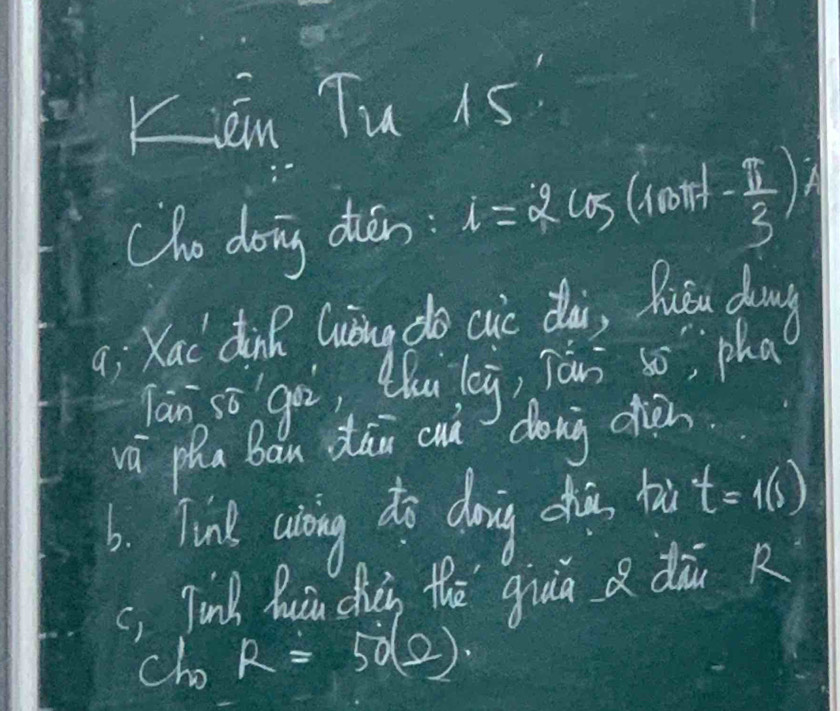 Kién Tu 15 
Cho doing dién: i=2cos (coor - π /3 )
a; Xac dinR Guiāng do cic dài, Ruǒu dong 
Ta n go, Qhu leg, Tán s pha 
vù pha Ban dāu cun dong dièn 
6. Tinl usking do doing chia tu t=1(s)
c, Jink Quin dièi thē giuā a dāi R 
cho R=50(2).