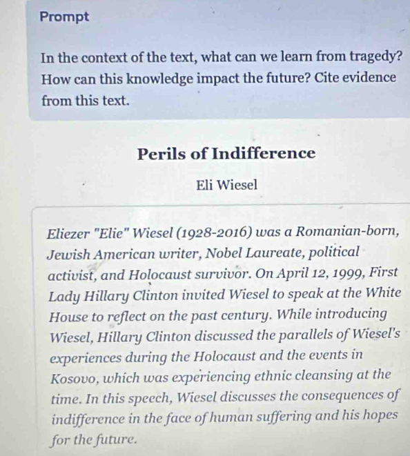 Prompt 
In the context of the text, what can we learn from tragedy? 
How can this knowledge impact the future? Cite evidence 
from this text. 
Perils of Indifference 
Eli Wiesel 
Eliezer "Elie" Wiesel (1928-2016) was a Romanian-born, 
Jewish American writer, Nobel Laureate, political 
activist, and Holocaust survivor. On April 12, 1999, First 
Lady Hillary Clinton invited Wiesel to speak at the White 
House to reflect on the past century. While introducing 
Wiesel, Hillary Clinton discussed the parallels of Wiesel's 
experiences during the Holocaust and the events in 
Kosovo, which was experiencing ethnic cleansing at the 
time. In this speech, Wiesel discusses the consequences of 
indifference in the face of human suffering and his hopes 
for the future.