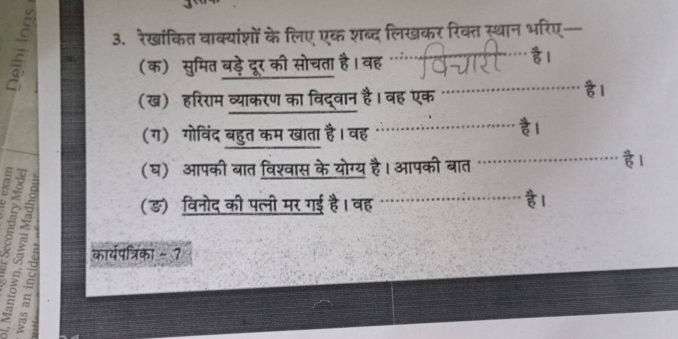 a 
3. रेखांकित वाक्यांशों के लिए एक शब्द लिखकर रिक्त स्थान भरिए- 
(क) सुमित बड़े दूर की सोचता है। वह ". 
(ख) हरिराम व्याकरण का विद्वान है। वह एक है। 
(ग) गोविंद बहुत कम खाता है। वह 
à 
B 

(घ) आपकी बात विश्वास के योग्य है। आपकी बात 
हl 
(ङ)विनोद की पत्नी मर गई है। वह 
कार्यपत्रिका - 7