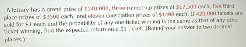 A lottery has a grand prize of $140,000, three runner-up prizes of $17,500 each, five third- 
place prizes of $3500 each, and eleven consolation prizes of $1400 each. If 420,000 tickets are 
sold for $1 each and the probability of any one ticket winning is the same as that of any other 
ticket winning, find the expected return on a $1 ticket. (Round your answer to two decimal 
places.)