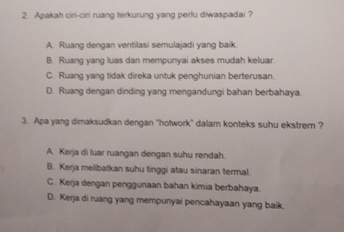 Apakah ciri-ciri ruang terkurung yang perlu diwaspadai ?
A. Ruang dengan ventilasi semulajadi yang baik.
B. Ruang yang luas dan mempunyai akses mudah keluar
C. Ruang yang tidak direka untuk penghunian berterusan.
D. Ruang dengan dinding yang mengandungi bahan berbahaya.
3. Apa yang dimaksudkan dengan “hotwork” dalam konteks suhu ekstrem ?
A. Kerja di luar ruangan dengan suhu rendah.
B. Kerja melibatkan suhu tinggi atau sinaran termal.
C. Kerja dengan penggunaan bahan kimia berbahaya.
D. Kerja di ruang yang mempunyai pencahayaan yang baik.