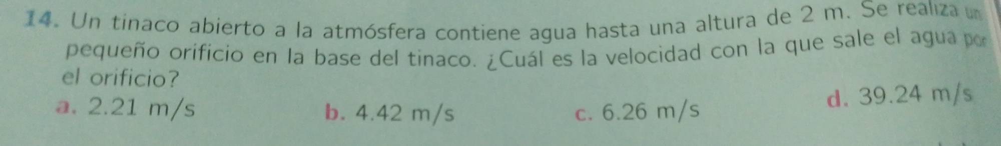 Un tinaco abierto a la atmósfera contiene agua hasta una altura de 2 m. Se realiza u
pequeño orificio en la base del tinaco. ¿Cuál es la velocidad con la que sale el agua por
el orificio?
a. 2.21 m/s b. 4.42 m/s c. 6.26 m/s
d. 39.24 m/s