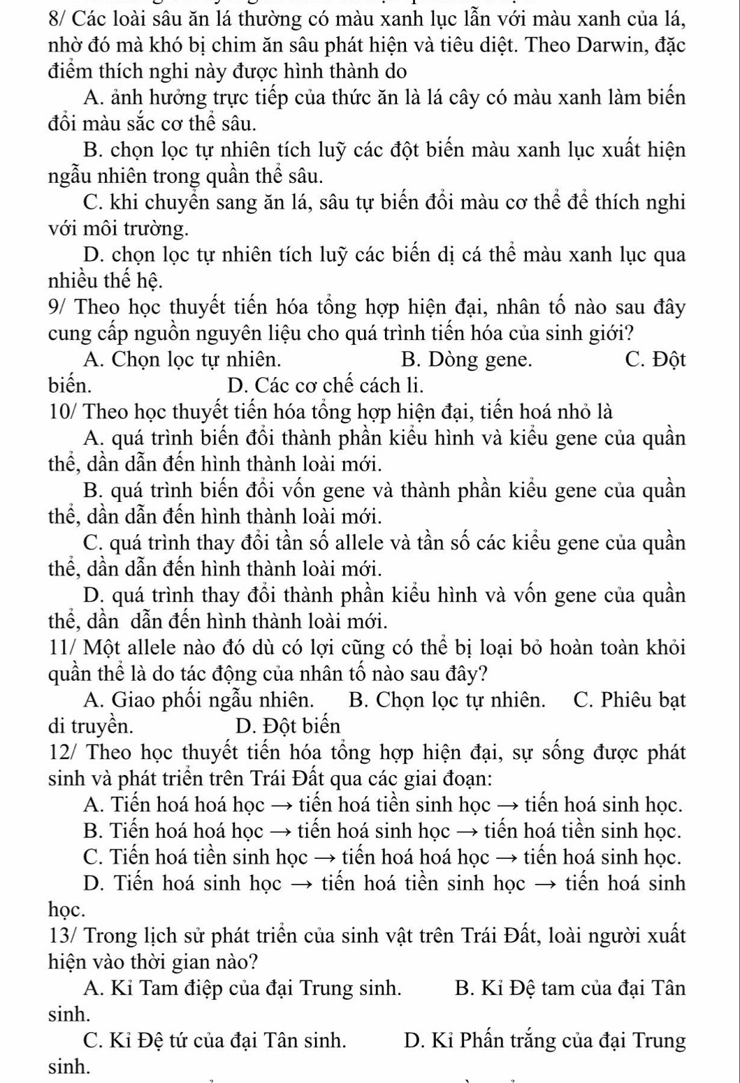 8/ Các loài sâu ăn lá thường có màu xanh lục lẫn với màu xanh của lá,
nhờ đó mà khó bị chim ăn sâu phát hiện và tiêu diệt. Theo Darwin, đặc
điểm thích nghi này được hình thành do
A. ảnh hưởng trực tiếp của thức ăn là lá cây có màu xanh làm biến
đồi màu sắc cơ thể sâu.
B. chọn lọc tự nhiên tích luỹ các đột biến màu xanh lục xuất hiện
ngẫu nhiên trong quần thể sâu.
C. khi chuyển sang ăn lá, sâu tự biến đồi màu cơ thể để thích nghi
với môi trường.
D. chọn lọc tự nhiên tích luỹ các biến dị cá thể màu xanh lục qua
nhiều thế hệ.
9/ Theo học thuyết tiến hóa tổng hợp hiện đại, nhân tố nào sau đây
cung cấp nguồn nguyên liệu cho quá trình tiến hóa của sinh giới?
A. Chọn lọc tự nhiên. B. Dòng gene. C. Đột
biến. D. Các cơ chế cách li.
10/ Theo học thuyết tiến hóa tổng hợp hiện đại, tiến hoá nhỏ là
A. quá trình biến đổi thành phần kiểu hình và kiểu gene của quần
thể, dần dẫn đến hình thành loài mới.
B. quá trình biến đổi vốn gene và thành phần kiểu gene của quần
thể, dần dẫn đến hình thành loài mới.
C. quá trình thay đổi tần số allele và tần số các kiểu gene của quần
thể, dần dẫn đến hình thành loài mới.
D. quá trình thay đổi thành phần kiểu hình và vốn gene của quần
thể, dần dẫn đến hình thành loài mới.
11/ Một allele nào đó dù có lợi cũng có thể bị loại bỏ hoàn toàn khỏi
quần thể là do tác động của nhân tố nào sau đây?
A. Giao phối ngẫu nhiên. B. Chọn lọc tự nhiên. C. Phiêu bạt
di truyền. D. Đột biến
12/ Theo học thuyết tiến hóa tổng hợp hiện đại, sự sống được phát
sinh và phát triển trên Trái Đất qua các giai đoạn:
A. Tiến hoá hoá học → tiến hoá tiền sinh học → tiến hoá sinh học.
B. Tiến hoá hoá học → tiến hoá sinh học → tiến hoá tiền sinh học.
C. Tiến hoá tiền sinh học → tiến hoá hoá học → tiến hoá sinh học.
D. Tiến hoá sinh học → tiến hoá tiền sinh học → tiến hoá sinh
học.
13/ Trong lịch sử phát triển của sinh vật trên Trái Đất, loài người xuất
hiện vào thời gian nào?
A. Kỉ Tam điệp của đại Trung sinh.  B. Kỉ Đệ tam của đại Tân
sinh.
C. Ki Đệ tứ của đại Tân sinh. D. Kỉ Phấn trắng của đại Trung
sinh.