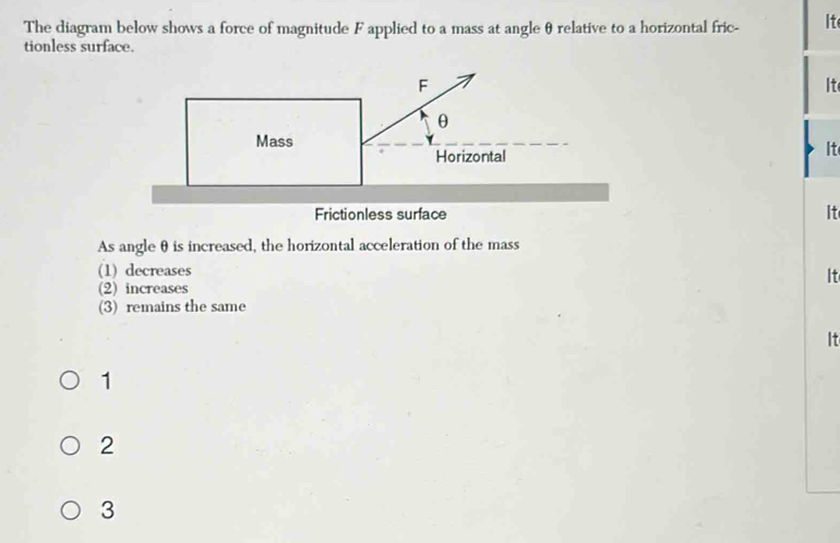 The diagram below shows a force of magnitude F applied to a mass at angle θ relative to a horizontal fric- It
tionless surface.
It
It
Frictionless surface It
As angle θis increased, the horizontal acceleration of the mass
(1) decreases
It
(2) increases
(3) remains the same
It
1
2
3