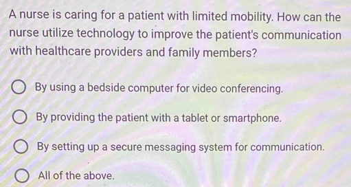 A nurse is caring for a patient with limited mobility. How can the
nurse utilize technology to improve the patient's communication
with healthcare providers and family members?
By using a bedside computer for video conferencing.
By providing the patient with a tablet or smartphone.
By setting up a secure messaging system for communication.
All of the above.