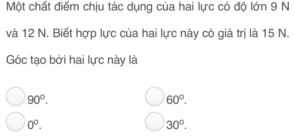 Một chất điểm chịu tác dụng của hai lực có độ lớn 9 N
và 12 N. Biết hợp lực của hai lực này có giá trị là 15 N.
Góc tạo bởi hai lực này là
90°.
bigcirc 60°.
0^0.
30°.