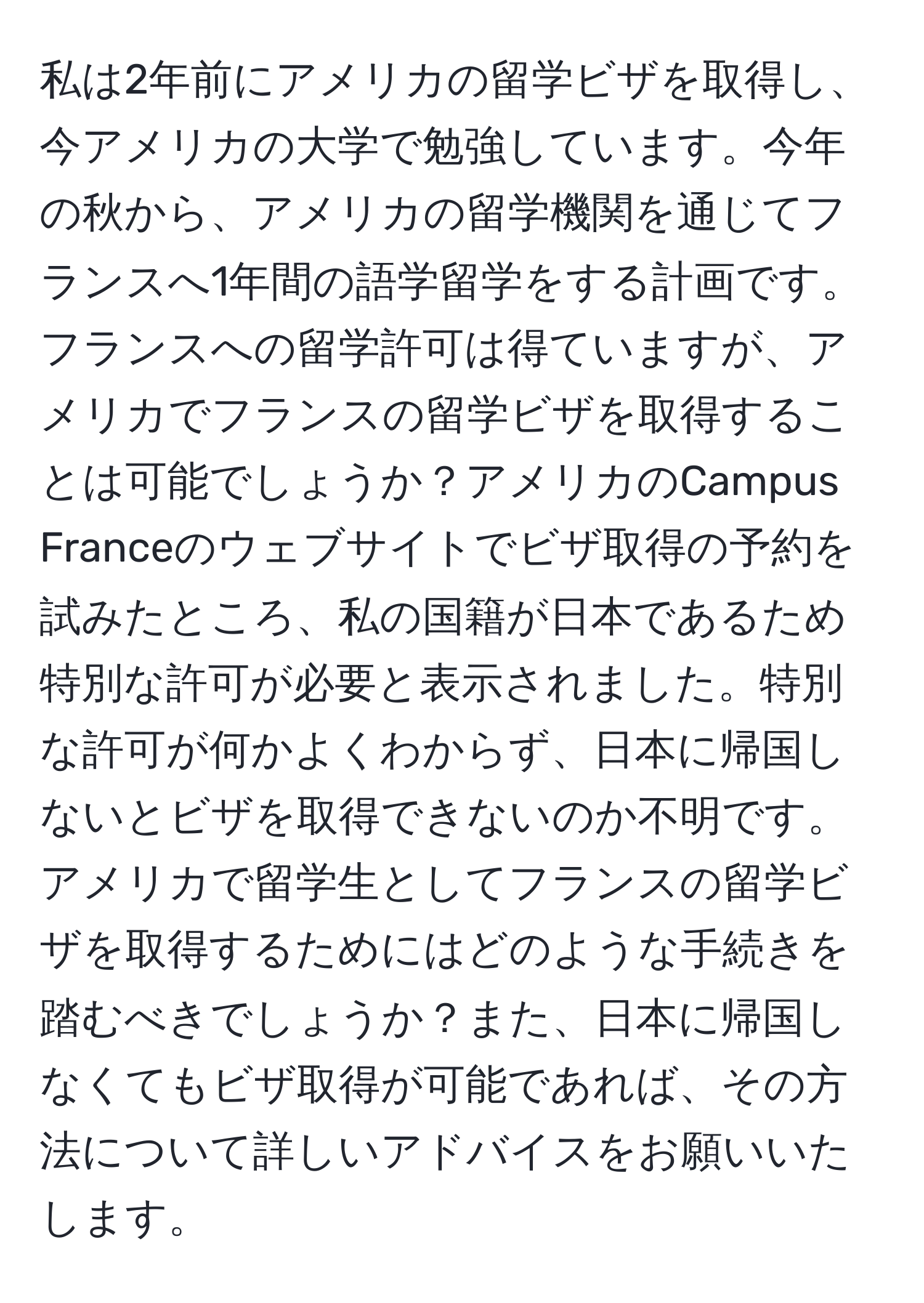 私は2年前にアメリカの留学ビザを取得し、今アメリカの大学で勉強しています。今年の秋から、アメリカの留学機関を通じてフランスへ1年間の語学留学をする計画です。フランスへの留学許可は得ていますが、アメリカでフランスの留学ビザを取得することは可能でしょうか？アメリカのCampus Franceのウェブサイトでビザ取得の予約を試みたところ、私の国籍が日本であるため特別な許可が必要と表示されました。特別な許可が何かよくわからず、日本に帰国しないとビザを取得できないのか不明です。アメリカで留学生としてフランスの留学ビザを取得するためにはどのような手続きを踏むべきでしょうか？また、日本に帰国しなくてもビザ取得が可能であれば、その方法について詳しいアドバイスをお願いいたします。