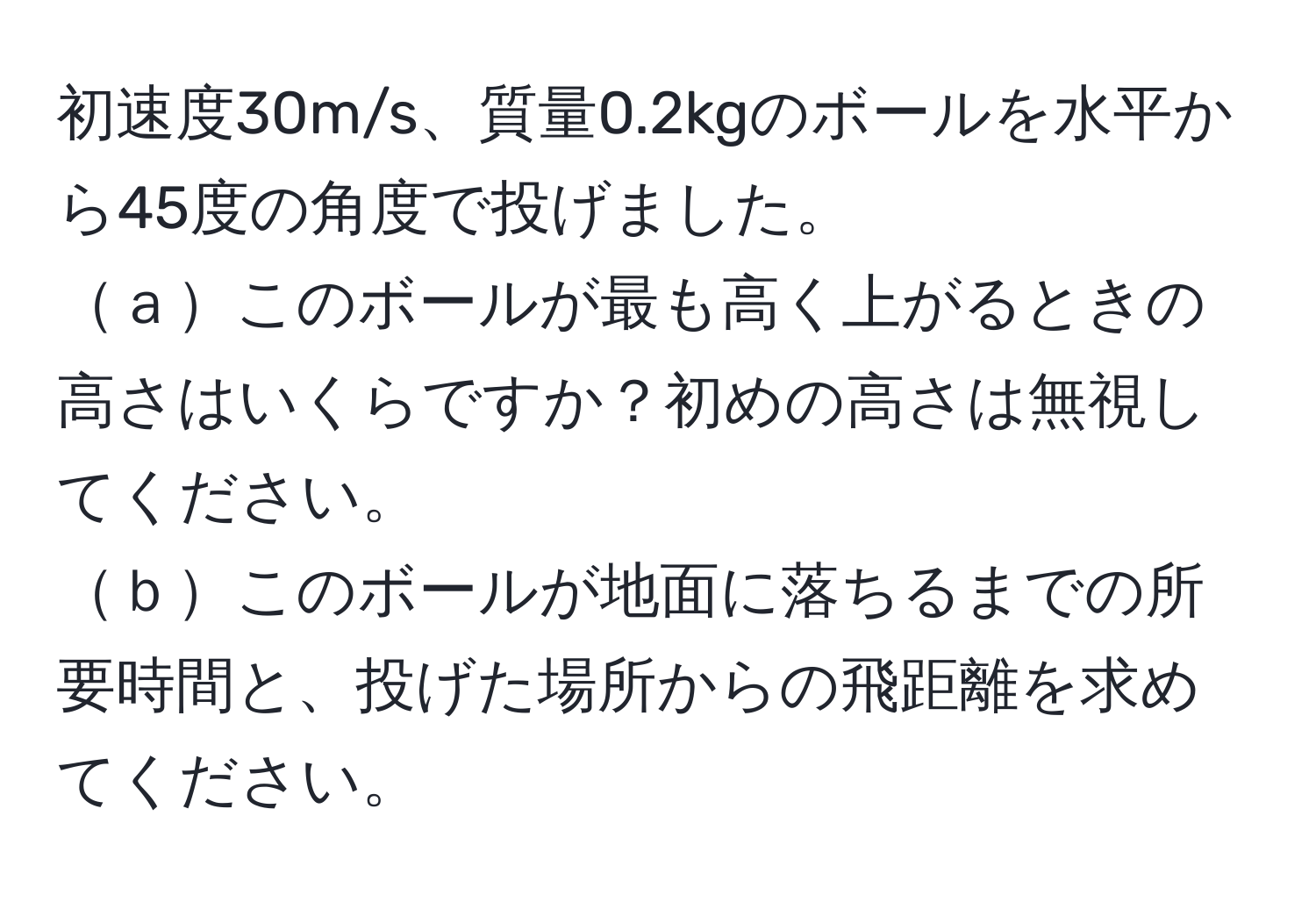 初速度30m/s、質量0.2kgのボールを水平から45度の角度で投げました。  
ａこのボールが最も高く上がるときの高さはいくらですか？初めの高さは無視してください。  
ｂこのボールが地面に落ちるまでの所要時間と、投げた場所からの飛距離を求めてください。