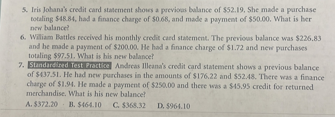 Iris Johana's credit card statement shows a previous balance of $52.19. She made a purchase
totaling $48.84, had a finance charge of $0.68, and made a payment of $50.00. What is her
new balance?
6. William Battles received his monthly credit card statement. The previous balance was $226.83
and he made a payment of $200.00. He had a finance charge of $1.72 and new purchases
totaling $97.51. What is his new balance?
7. Standardized Test Practice Andreas Illeana's credit card statement shows a previous balance
of $437.51. He had new purchases in the amounts of $176.22 and $52.48. There was a finance
charge of $1.94. He made a payment of $250.00 and there was a $45.95 credit for returned
merchandise. What is his new balance?
A. $372.20 B. $464.10 C. $368.32 D. $964.10