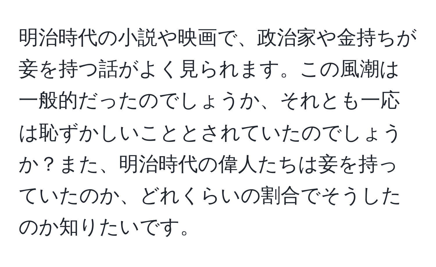 明治時代の小説や映画で、政治家や金持ちが妾を持つ話がよく見られます。この風潮は一般的だったのでしょうか、それとも一応は恥ずかしいこととされていたのでしょうか？また、明治時代の偉人たちは妾を持っていたのか、どれくらいの割合でそうしたのか知りたいです。