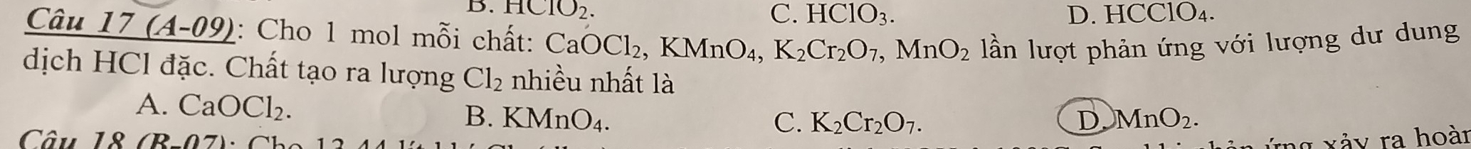 HClO_2.
C. HClO_3. D. HCClO₄.
Câu 17 (A-09) 1: Cho 1 mol mỗi chất: CaOCl_2, KMnO_4, K_2Cr_2O_7, MnO_2 lần lượt phản ứng với lượng dư dung
dịch HCl đặc. Chất tạo ra lượng Cl_2 nhiều nhất là
A. CaOCl_2.
B. KMnO_4. C. K_2Cr_2O_7. D MnO_2. 
Câu 18 (B- (R∩ 7) h 
rg xảy ra hoàn