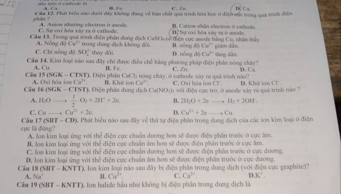 đầu tiên ở cathode là D. Cu.
A. Ca. B. Fe. C. Zn.
Câu 12. Phát biểu nào dưới đây không đúng về bản chất quá trình hóa học ở điện cực trong quá trình điện
phân ?
A. Anion nhường electron ở anode. B. Cation nhận electron ở cathode.
C. Sự oxi hóa xảy ra ở cathode. D. Sự oxi hóa xảy ra ở anode.
Câu 13. Trong quá trình điện phân dung dịch CuSO₄ có điện cực anode bằng Cu, nhận thấy
A. Nồng độ Cu^(2+) trong dung dịch không đổi. B. nồng dhat QCu^(2+) giảm dần.
C. Chi nồng độ SO_4^((2-) thay đổi. D. nồng độ Cu^2+) tăng dần.
Câu 14. Kim loại nào sau đây chỉ được điều chế bằng phương pháp điện phân nóng chảy?
A. Cu. B. Fe. C. Zn. D. Ca.
Câu 15(SGK-CTST) Điện phân CaCl_2 nóng chảy, ở cathode xảy ra quá trình nảo?
A. Oxi hóa ion Ca^(2+). B. Khử ion Ca^(2+) C. Oxi hóa ion Cl . D. Khử ion Cl.
Câu 16(SGK-CTST) ). Điện phân dung dịch Cu(NO_3) 2 với điện cực trơ, ở anode xảy ra quá trình nào ?
A. H_2O )to  1/2 O_2+2H^++2e.
B. 2H_2O+2eto H_2+2OH^-.
C. Cuto Cu^(2+)+2e. D. Cu^(2+)+2eto Cu.
Câu 17(SBT-CD) 0. Phát biểu nào sau đây về thứ tự điện phân trong dung dịch của các ion kim loại ở điện
cực là đúng?
A. Ion kim loại ứng với thể điện cực chuẩn dương hơn sẽ được điện phân trước ở cực âm.
B. Ion kim loại ứng với thể điện cực chuân âm hơn sẽ được điện phân trước ở cực âm.
C. Ion kim loại ứng với thể điện cực chuần dương hơn sẽ được điện phân trước ở cực dương.
D. Ion kim loại ứng với thể điện cực chuân âm hơn sẽ được điện phân trước ở cực dương.
Câu 18(SBT-KNTT) 0. Ion kim loại nào sau đây bị điện phân trong dung dịch (với điện cực graphite)?
A. Na^+ B. Cu^(2+). C. Ca^(2+). D K^+.
Câu 19(SBT-KNTT) 9. Ion halide hầu như không bị điện phân trong dung dịch là