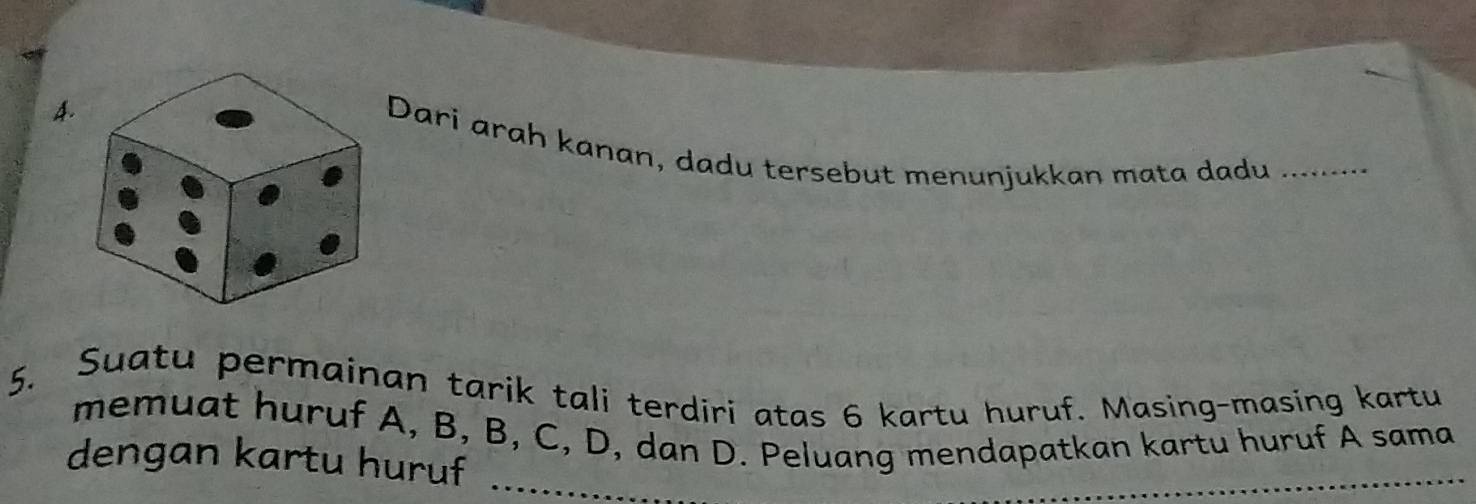 4Dari arah kanan, dadu tersebut menunjukkan mata dadu_ 
5. Suatu permainan tarik tali terdiri atas 6 kartu huruf. Masing-masing kartu 
memuat huruf A, B, B, C, D, dan D. Peluang mendapatkan kartu huruf A sama 
dengan kartu huruf_