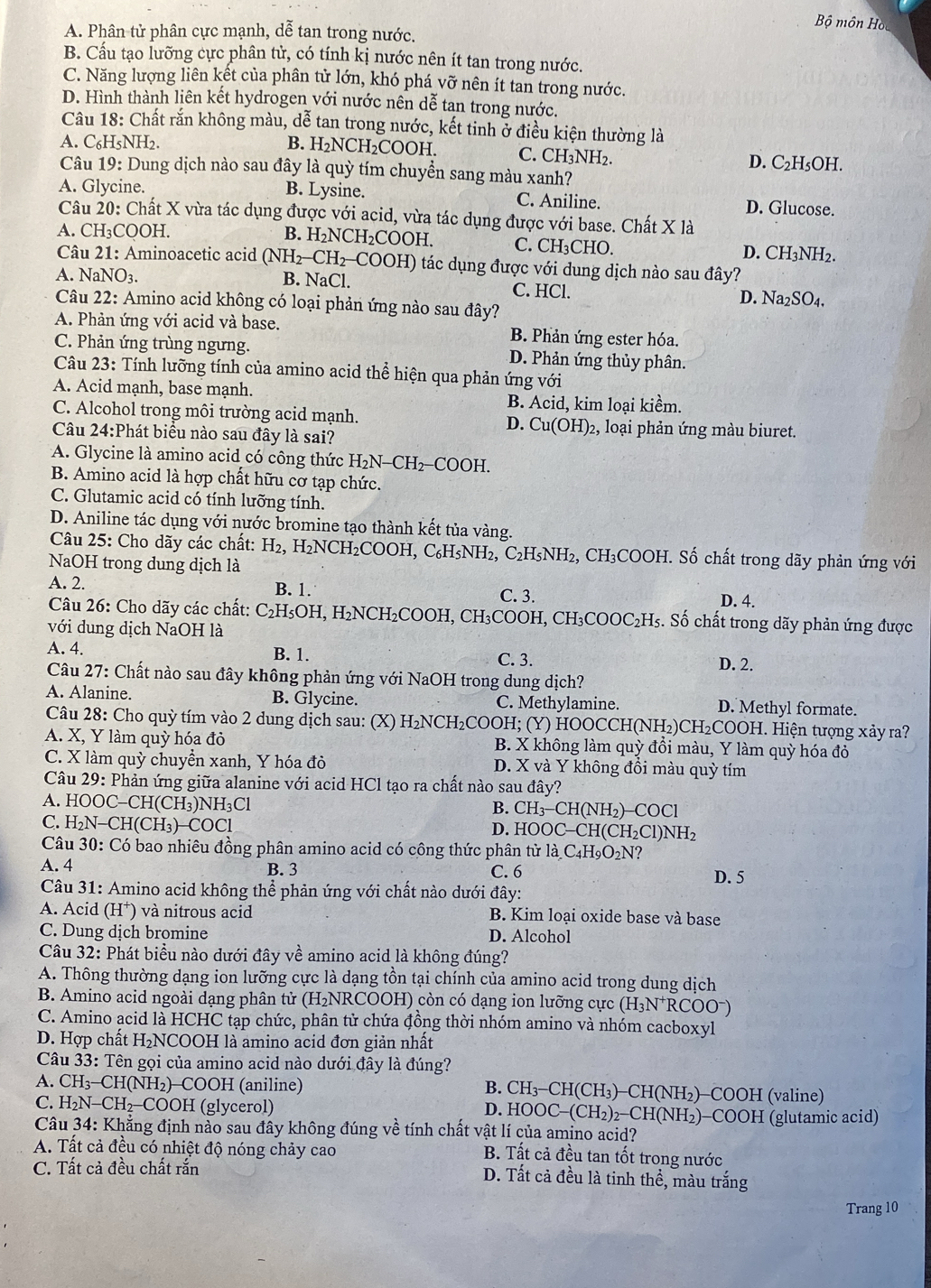 Bộ môn Hồ
A. Phân tử phân cực mạnh, dễ tan trong nước.
B. Cầu tạo lưỡng cực phân tử, có tính kị nước nên ít tan trong nước.
C. Năng lượng liên kết của phân tử lớn, khó phá vỡ nên ít tan trong nước.
D. Hình thành liên kết hydrogen với nước nên dễ tan trong nước.
Câu 18: Chất rắn không màu, dễ tan trong nước, kết tinh ở điều kiện thường là
A. C₆H₅NH2. B. H₂NCH₂COOH. C. CH₃NH₂. D. C₂H₅OH.
Câu 19: Dung dịch nào sau đây là quỳ tím chuyền sang màu xanh?
A. Glycine. B. Lysine. C. Aniline.
D. Glucose.
Câu 20: Chất X vừa tác dụng được với acid, vừa tác dụng được với base. Chất X là
A. CH₃COOH. B. H_2NCH_2COOH. C. CH₃CHO. D. CH_3NH_2.
Câu 21: Aminoacetic acid (NH_2-CH_2-COOH) tác dụng được với dung dịch nào sau đây?
A. N NO_3. B. NaCl. C. HCl. D. Na_2SO_4,
Câu 22: Amino acid không có loại phản ứng nào sau đây?
A. Phản ứng với acid và base. B. Phản ứng ester hóa.
C. Phản ứng trùng ngưng. D. Phản ứng thủy phân.
Câu 23: Tính lưỡng tính của amino acid thể hiện qua phản ứng với
A. Acid mạnh, base mạnh. B. Acid, kim loại kiềm.
C. Alcohol trong môi trường acid mạnh. D. Cu(OH): 2, loại phản ứng màu biuret.
Câu 24:Phát biểu nào sau đây là sai?
A. Glycine là amino acid có công thức H_2N-CH_2-COOH
B. Amino acid là hợp chất hữu cơ tạp chức.
C. Glutamic acid có tính lưỡng tính.
D. Aniline tác dụng với nước bromine tạo thành kết tủa vàng.
Câu 25: Cho dãy các chất: H_2,H_2NCH_2COOH I, C₆H₅NH₂, C₂H₅NH₂, CH₃COOH. Số chất trong dãy phản ứng với
NaOH trong dung dịch là
A. 2. B. 1. C. 3.
D. 4.
Câu 26: Cho dãy các chất: C_2H_5OH H, H₂NCH₂COOH, CH₃COOH, CH₃COOC₂H₅. Số chất trong dãy phản ứng được
với dung dịch NaOH là
A. 4. B. 1. C. 3.
D. 2.
Câu 27: Chất nào sau đây không phản ứng với NaOH trong dung dịch?
A. Alanine. B. Glycine. C. Methylamine. D. Methyl formate.
Câu 28: Cho quỳ tím vào 2 dung dịch sau: (X) H₂NCH₂COOH; (Y) HOOCCH I(NH_2) CH₂COOH. Hiện tượng xảy ra?
A. X, Y làm quỳ hóa đỏ B. X không làm quỳ đồi màu, Y làm quỳ hóa đỏ
C. X làm quỳ chuyển xanh, Y hóa đỏ D. X và Y không đồi màu quỳ tím
Câu 29 : Phản ứng giữa alanine với acid HCl tạo ra chất nào sau đây?
A. HOOC-CH(CH_3)NH_3Cl
B. CH_3-CH(NH_2)-COCl
C. H_2N-CH(CH_3)-COCl
D. HOOC-CH(CH_2Cl)NH_2
Câu 30: Có bao nhiêu đồng phân amino acid có công thức phân từ 1 la.C_4H_9O_2N ?
A. 4 B. 3 C. 6 D. 5
*Câu 31: Amino acid không thể phản ứng với chất nào dưới đây:
A. Acid (H⁺) và nitrous acid B. Kim loại oxide base và base
C. Dung dịch bromine D. Alcohol
Câu 32: Phát biểu nào dưới đây về amino acid là không đúng?
A. Thông thường dạng ion lưỡng cực là dạng tồn tại chính của amino acid trong dung dịch
B. Amino acid ngoài dạng phân tử (H₂NRCOOH) còn có dạng ion lưỡng cực (H_3N^+RCOO^-)
C. Amino acid là HCHC tạp chức, phân tử chứa đồng thời nhóm amino và nhóm cacboxyl
D. Hợp chất H₂NCOOH là amino acid đơn giản nhất
Câu 33: Tên gọi của amino acid nào dưới đây là đúng?
A. CH_3-CH(NH_2)-COOH I (aniline) B. CH_3-CH(CH_3) )−CH(NH₂)−COOH (valine)
C. H_2N-CH_2-C OOH (glycerol) D. HOOC-(CH_2)_2-CH( NH₂)−COOH (glutamic acid)
Câu 34: Khẳng định nào sau đây không đúng về tính chất vật lí của amino acid?
A. Tất cả đều có nhiệt độ nóng chảy cao B. Tất cả đều tan tốt trong nước
C. Tất cả đều chất rắn
D. Tất cả đều là tinh thể, màu trắng
Trang 10