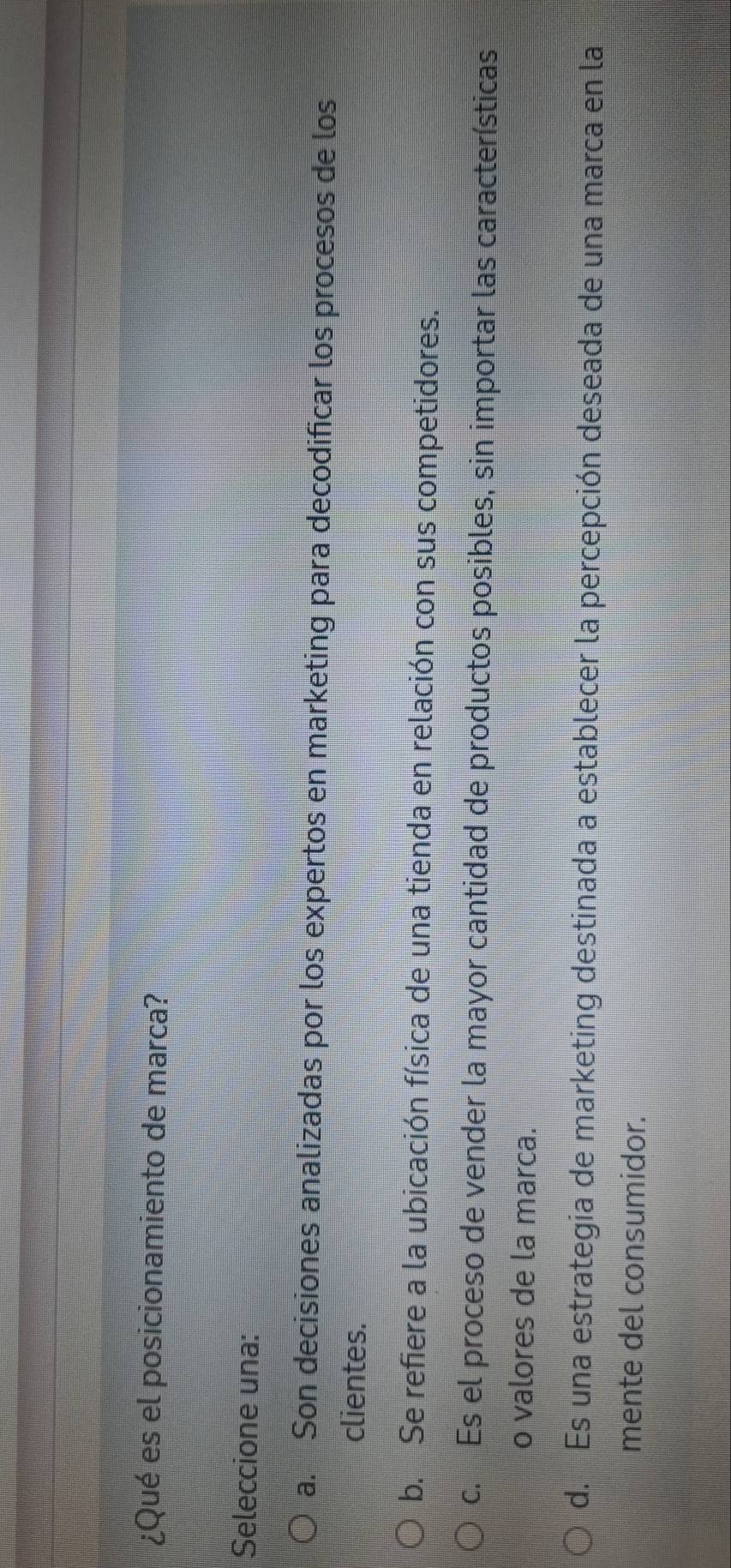¿Qué es el posicionamiento de marca?
Seleccione una:
a. Son decisiones analizadas por los expertos en marketing para decodificar los procesos de los
clientes.
b. Se refiere a la ubicación física de una tienda en relación con sus competidores.
c. Es el proceso de vender la mayor cantidad de productos posibles, sin importar las características
o valores de la marca.
d. Es una estrategia de marketing destinada a establecer la percepción deseada de una marca en la
mente del consumidor.
