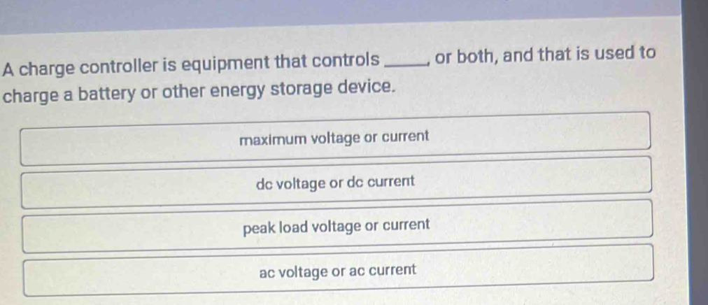 A charge controller is equipment that controls_ , or both, and that is used to
charge a battery or other energy storage device.
maximum voltage or current
dc voltage or dc current
peak load voltage or current
ac voltage or ac current