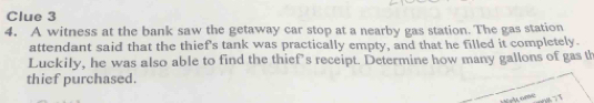 Clue 3 
4. A witness at the bank saw the getaway car stop at a nearby gas station. The gas station 
attendant said that the thief's tank was practically empty, and that he filled it completely. 
Luckily, he was also able to find the thiefs receipt. Determine how many gallons of gas th 
thief purchased.