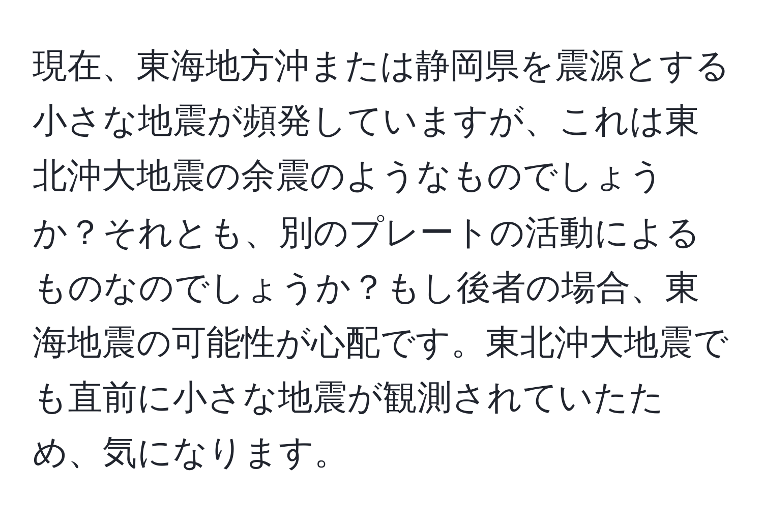 現在、東海地方沖または静岡県を震源とする小さな地震が頻発していますが、これは東北沖大地震の余震のようなものでしょうか？それとも、別のプレートの活動によるものなのでしょうか？もし後者の場合、東海地震の可能性が心配です。東北沖大地震でも直前に小さな地震が観測されていたため、気になります。