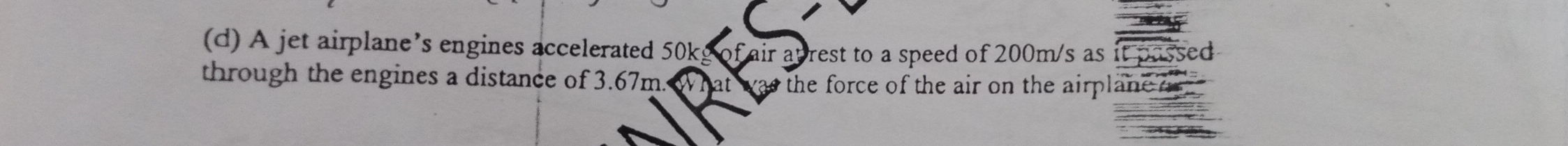A jet airplane’s engines accelerated 50kg of air atrest to a speed of 200m/s as it passed 
through the engines a distance of 3.67m. What was the force of the air on the airplane o