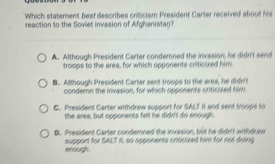 Which statement best describes criticism President Carter received about his
reaction to the Soviet invasion of Afghanistan?
A. Although President Carter conderned the invasion, he didr't send
troops to the area, for which opponents criticized him
B. Although President Carter sent troops to the area, he didr't
condern the invasion, for which opponents criticized him.
C. President Carter withdrew support for SALT II and sent troops to
the area, but opponents felt he didrit do enough.
D. President Carter condernned the invasion, but he didn't withdraw
support for SALT II, so opponents criicized him for not doing
enough.