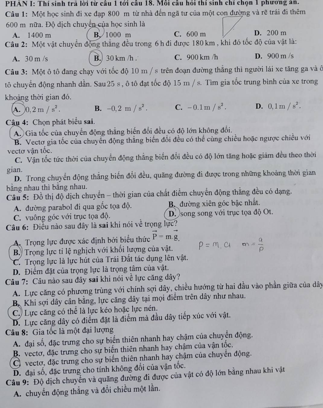 PHAN I: Thí sinh trả lời từ câu 1 tới câu 18. Môi câu hồi thí sinh chỉ chọn 1 phương an.
Câu 1: Một học sinh đi xe đạp 800 m từ nhà đến ngã tư của một con đường và rẽ trái đi thêm
600 m nữa. Độ dịch chuyển của học sinh là
A. 1400 m B. 1000 m C. 600 mD. 200 m
Câu 2: Một vật chuyển động thẳng đều trong 6 h đi được 180 km , khi đó tốc độ của vật là:
A. 30 m /s B. 30 km /h . C. 900 km /h D. 900 m /s
Câu 3: Một ô tô đang chạy với tốc độ 10 m / s trên đoạn đường thẳng thì người lái xe tăng ga và ô
tô chuyển động nhanh dần. Sau 25 s , ô tô đạt tốc độ 15 m / s. Tìm gia tốc trung bình của xe trong
khoảng thời gian đó.
A. )0,2m/s^2. B. -0,2m/s^2. C. -0.1m/s^2. D. 0,1m/s^2.
Cậu 4: Chọn phát biểu sai.
A. Gia tốc của chuyển động thẳng biến đổi đều có độ lớn không đổi.
B. Vectơ gia tốc của chuyển động thẳng biến đổi đều có thể cùng chiều hoặc ngược chiều với
vectơ vận tốc.
C. Vận tốc tức thời của chuyển động thắng biến đổi đều có độ lớn tăng hoặc giảm đều theo thời
gian.
D. Trong chuyển động thẳng biến đổi đều, quãng đường đi được trong những khoảng thời gian
băng nhau thì băng nhau.
Câu 5: Đồ thị độ dịch chuyển - thời gian của chất điểm chuyển động thắng đều có dạng.
A. đường parabol đi qua gốc tọa độ. B. đường xiên góc bậc nhất.
C. vuông góc với trục tọa độ. D. song song với trục tọa độ Ot.
Câu 6: Điều nào sau đây là sai khi nói về trọng lực?
A. Trọng lực được xác định bởi biểu thức vector P=m.vector g.
B Trọng lực tỉ lệ nghịch với khối lượng của vật.
C. Trọng lực là lực hút của Trái Đất tác dụng lên vật.
D. Điểm đặt của trọng lực là trọng tâm của vật.
Câu 7: Câu nào sau đây sai khi nói về lực căng dây?
A. Lực căng có phương trùng với chính sợi dây, chiều hướng từ hai đầu vào phần giữa của dây
B. Khi sợi dây cân bằng, lực căng dây tại mọi điểm trên dây như nhau.
C. Lực căng có thể là lực kéo hoặc lực nén.
D. Lực căng dây có điểm đặt là điểm mà đầu dây tiếp xúc với vật.
Câu 8: Gia tốc là một đại lượng
A. đại số, đặc trưng cho sự biến thiên nhanh hay chậm của chuyển động.
B. vectơ, đặc trưng cho sự biến thiên nhanh hay chậm của vận tốc.
C) vectơ, đặc trưng cho sự biến thiên nhanh hay chậm của chuyển động.
D. đại số, đặc trưng cho tính không đổi của vận tốc.
Câu 9: Độ dịch chuyển và quãng đường đi được của vật có độ lớn bằng nhau khi vật
A. chuyển động thẳng và đổi chiều một lần.