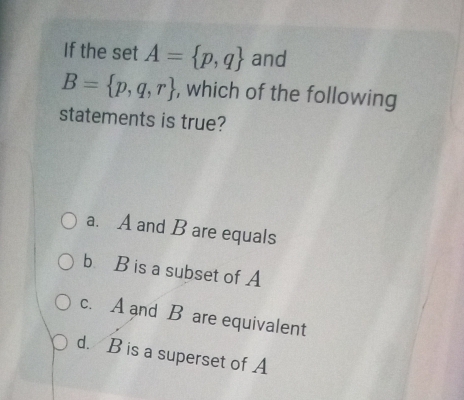 If the set A= p,q and
B= p,q,r , which of the following
statements is true?
a. A and B are equals
b B is a subset of A
c. A and B are equivalent
d. B is a superset of A