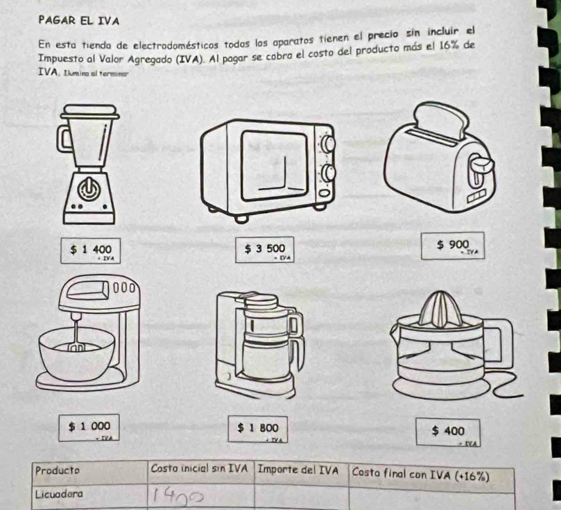 PAGAR EL IVA 
En esta tienda de electrodomésticos todas los aparatos tienen el precio sin incluir el 
Impuesto al Valor Agregado (IVA). Al pagar se cobra el costo del producto más el 16% de 
IVA. Iumina al terminar
$ 1 400 $ 3 500 $ 900
$ 1 000 $ 1 800 $ 400
Producto Costo inicial sin IVA Importe del IVA Costo final con IVA (+16%) 
Licuadora